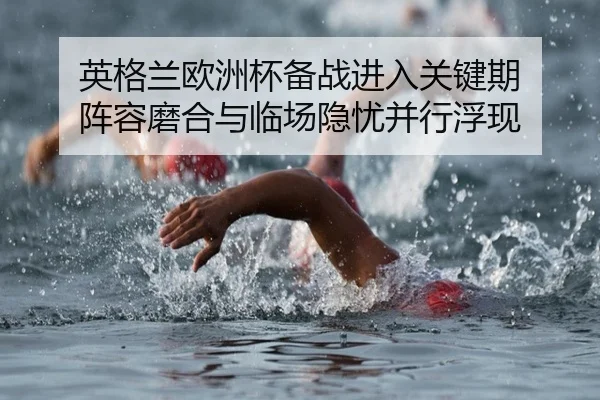 英格兰欧洲杯备战进入关键期 阵容磨合与临场隐忧并行浮现